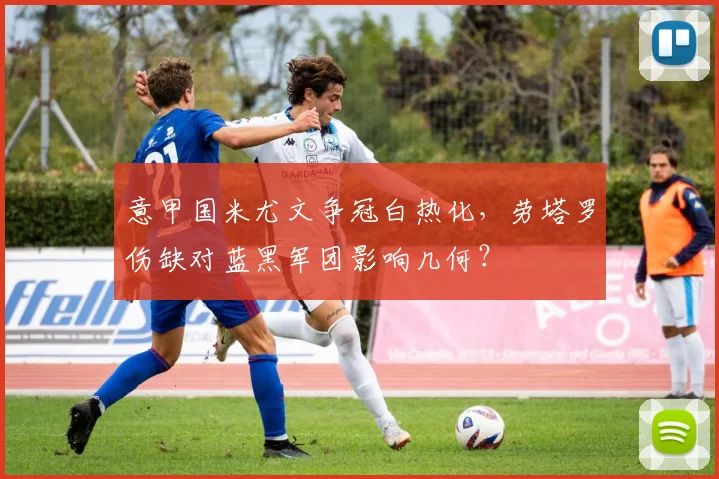 意甲国米尤文争冠白热化，劳塔罗伤缺对蓝黑军团影响几何？