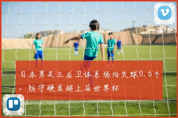 日本男足三后卫体系场均失球0.6个，防守硬度超上届世界杯