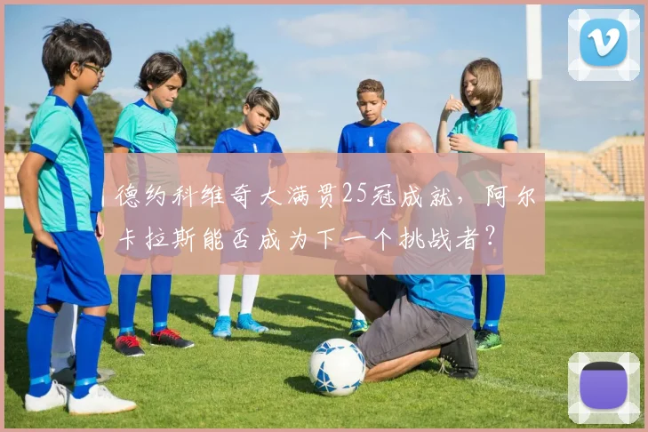 德约科维奇大满贯25冠成就，阿尔卡拉斯能否成为下一个挑战者？
