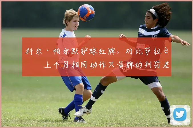 科尔·帕尔默铲球红牌，对比萨拉赫上个月相同动作只黄牌的判罚差异