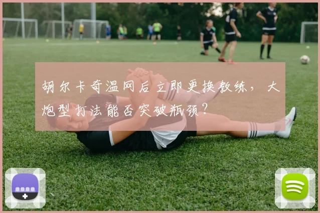 胡尔卡奇温网后立即更换教练，大炮型打法能否突破瓶颈？
